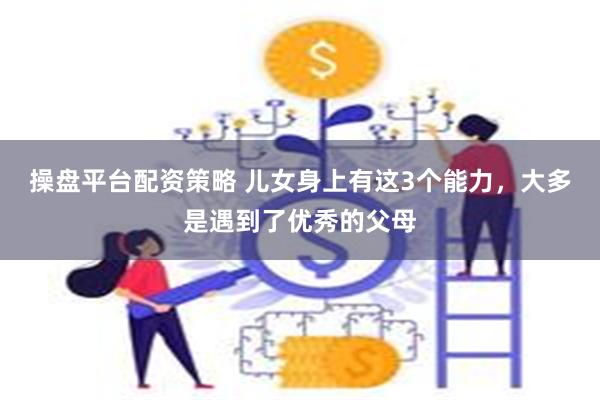 操盘平台配资策略 儿女身上有这3个能力，大多是遇到了优秀的父母