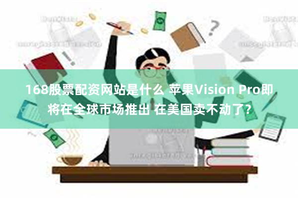 168股票配资网站是什么 苹果Vision Pro即将在全球市场推出 在美国卖不动了？