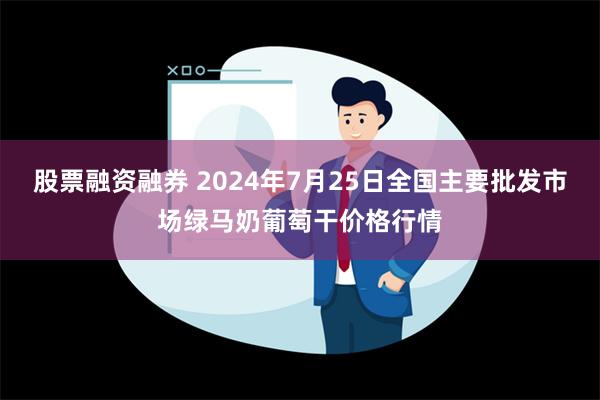 股票融资融券 2024年7月25日全国主要批发市场绿马奶葡萄干价格行情