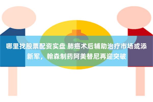 哪里找股票配资实盘 肺癌术后辅助治疗市场或添新军，翰森制药阿美替尼再迎突破