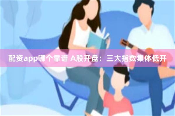 配资app哪个靠谱 A股开盘：三大指数集体低开