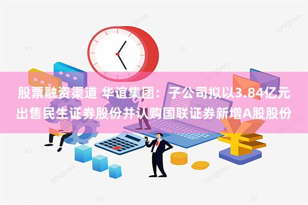 股票融资渠道 华谊集团：子公司拟以3.84亿元出售民生证券股份并认购国联证券新增A股股份