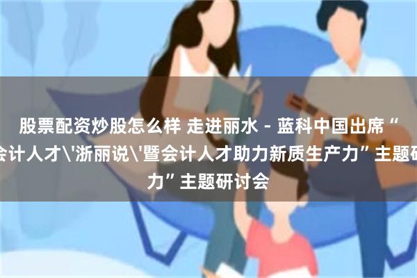 股票配资炒股怎么样 走进丽水 - 蓝科中国出席“高端会计