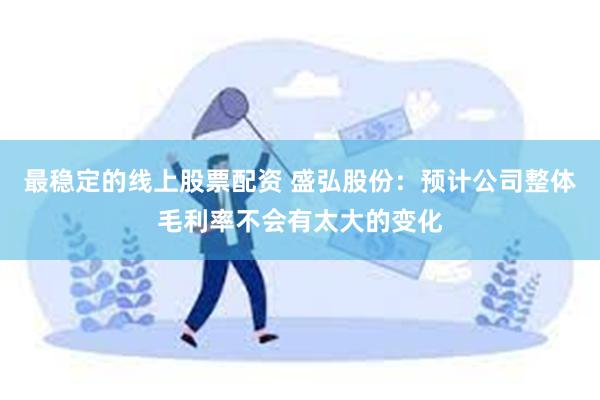 最稳定的线上股票配资 盛弘股份：预计公司整体毛利率不会有太大的变化