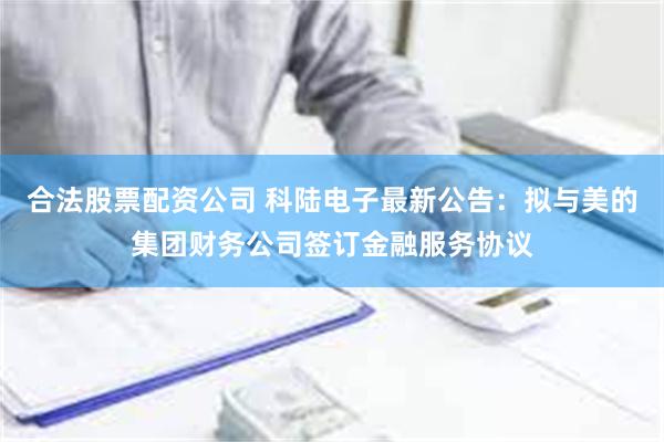 合法股票配资公司 科陆电子最新公告：拟与美的集团财务公司签订金融服务协议