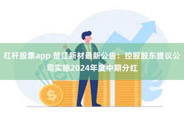 杠杆股票app 楚江新材最新公告：控股股东提议公司实施2