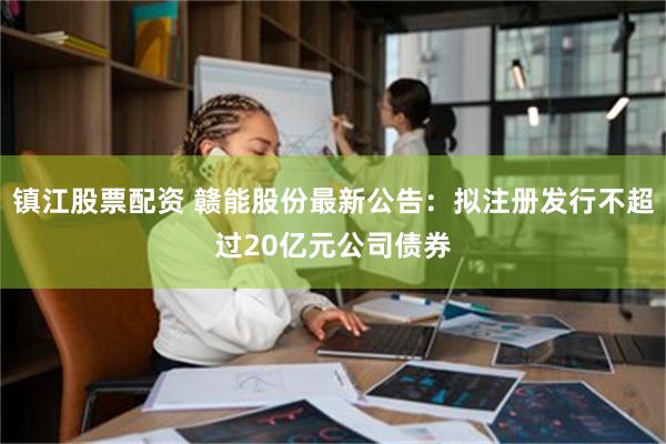 镇江股票配资 赣能股份最新公告：拟注册发行不超过20亿元