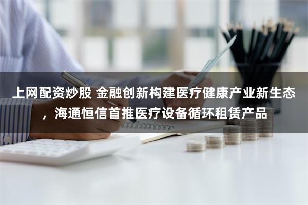 上网配资炒股 金融创新构建医疗健康产业新生态，海通恒信首推医疗设备循环租赁产品