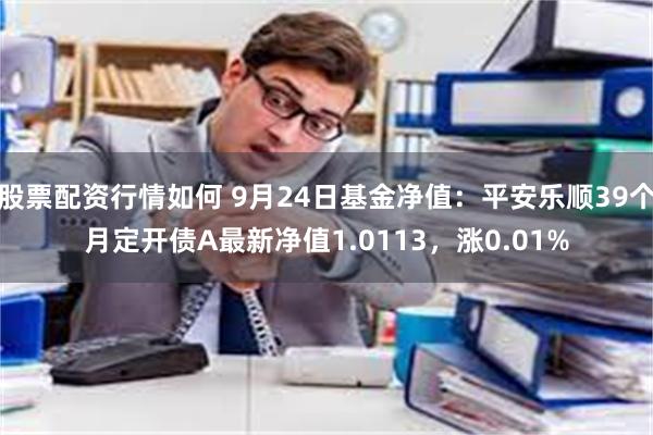 股票配资行情如何 9月24日基金净值：平安乐顺39个月定