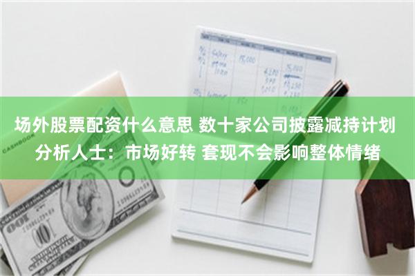 场外股票配资什么意思 数十家公司披露减持计划 分析人士：市场好转 套现不会影响整体情绪