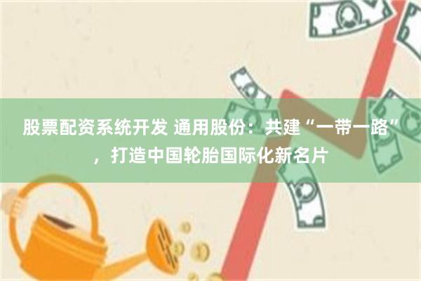 股票配资系统开发 通用股份：共建“一带一路”，打造中国轮