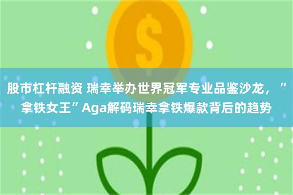 股市杠杆融资 瑞幸举办世界冠军专业品鉴沙龙，“拿铁女王”Aga解码瑞幸拿铁爆款背后的趋势