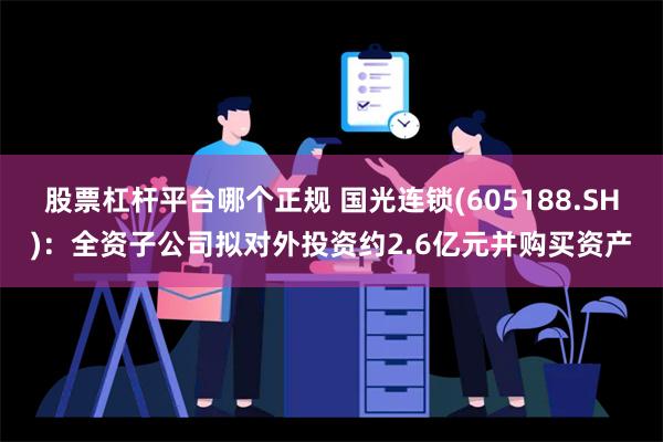 股票杠杆平台哪个正规 国光连锁(605188.SH)：全资子公司拟对外投资约2.6亿元并购买资产