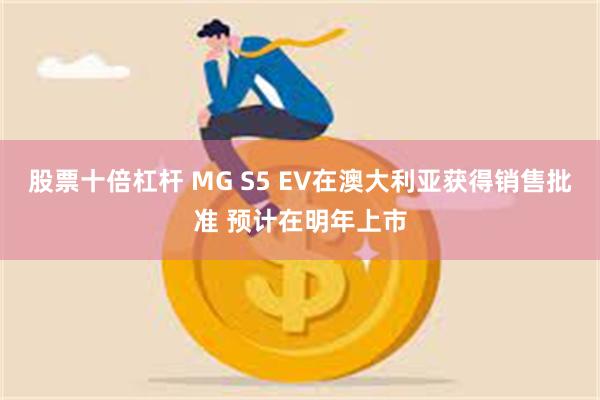 股票十倍杠杆 MG S5 EV在澳大利亚获得销售批准 预计在