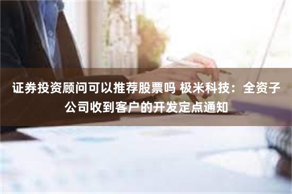 证券投资顾问可以推荐股票吗 极米科技：全资子公司收到客户的开