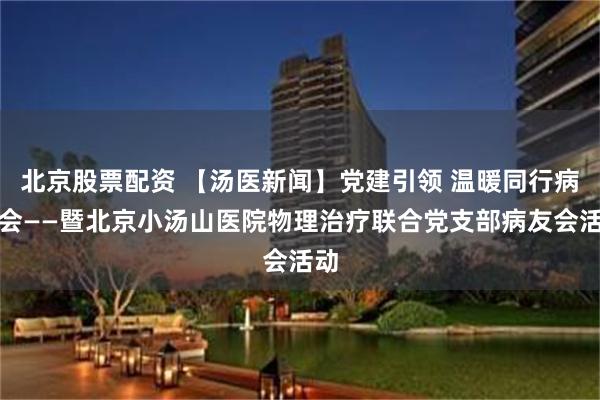 北京股票配资 【汤医新闻】党建引领 温暖同行病友会——暨北京小汤山医院物理治疗联合党支部病友会活动