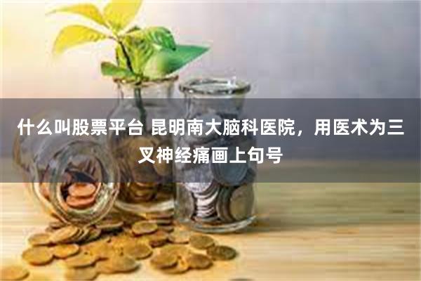 什么叫股票平台 昆明南大脑科医院，用医术为三叉神经痛画上句号