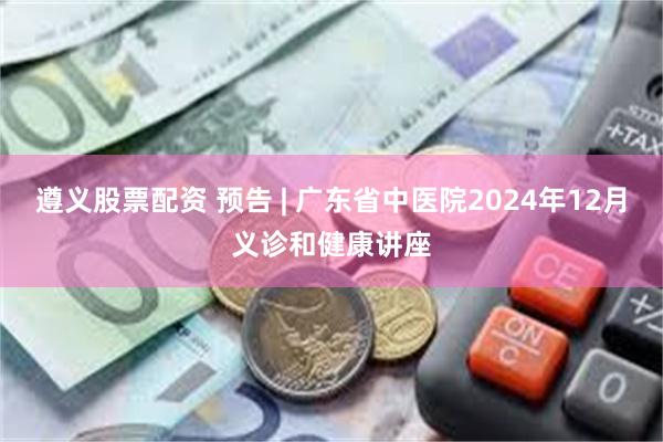 遵义股票配资 预告 | 广东省中医院2024年12月义诊和健康讲座