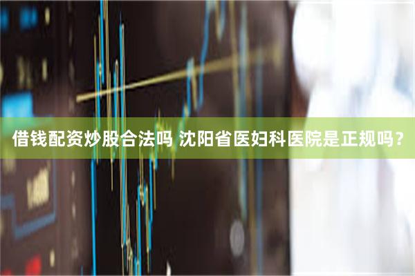 借钱配资炒股合法吗 沈阳省医妇科医院是正规吗？