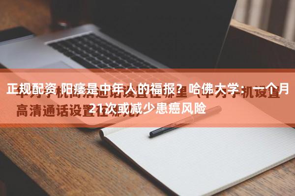 正规配资 阳痿是中年人的福报？哈佛大学：一个月21次或减少患癌风险