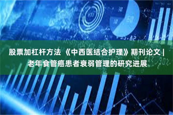 股票加杠杆方法 《中西医结合护理》期刊论文 | 老年食管癌患者衰弱管理的研究进展