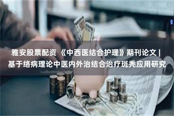 雅安股票配资 《中西医结合护理》期刊论文 | 基于络病理论中医内外治结合治疗斑秃应用研究