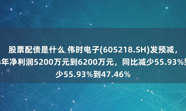 股票配债是什么 伟时电子(605218.SH)发预减，预计2024年净利润5200万元到6200万元，同比减少55.93%到47.46%