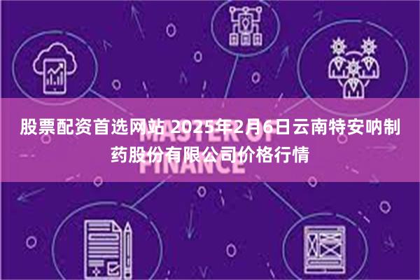 股票配资首选网站 2025年2月6日云南特安呐制药股份有限公司价格行情