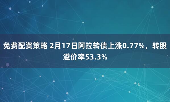 免费配资策略 2月17日阿拉转债上涨0.77%，转股溢价率53.3%