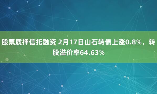 股票质押信托融资 2月17日山石转债上涨0.8%，转股溢价率64.63%