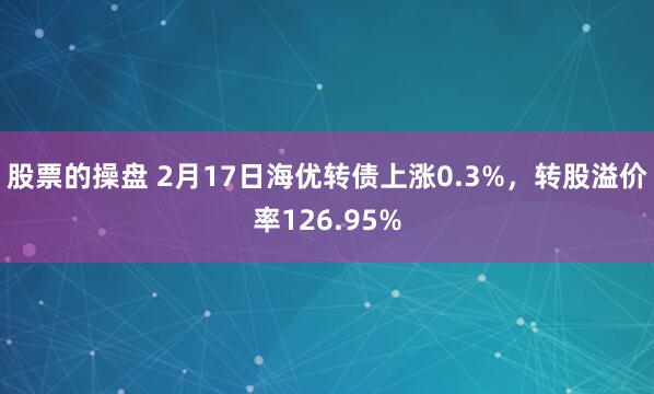 股票的操盘 2月17日海优转债上涨0.3%，转股溢价率126.95%