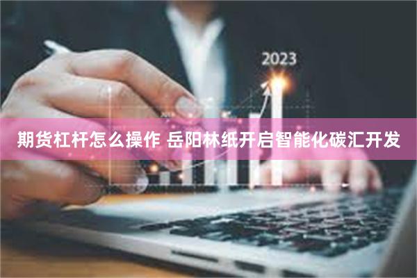 期货杠杆怎么操作 岳阳林纸开启智能化碳汇开发