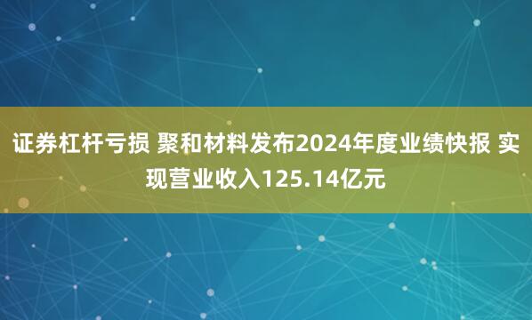 证券杠杆亏损 聚和材料发布2024年度业绩快报 实现营业收入125.14亿元