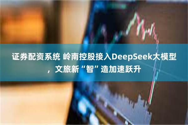 证券配资系统 岭南控股接入DeepSeek大模型，文旅新“智”造加速跃升