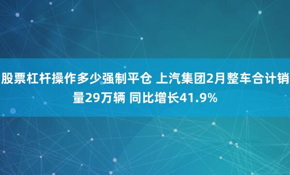 股票杠杆操作多少强制平仓 上汽集团2月整车合计销量29万辆 同比增长41.9%