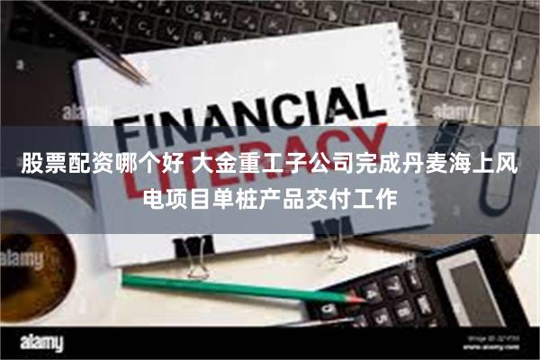 股票配资哪个好 大金重工子公司完成丹麦海上风电项目单桩产品交付工作