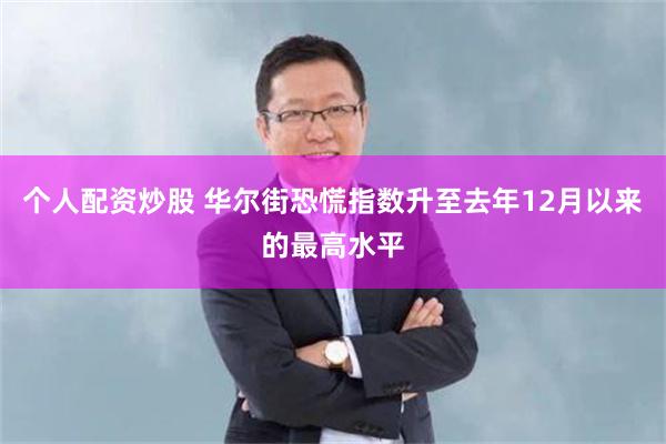 个人配资炒股 华尔街恐慌指数升至去年12月以来的最高水平