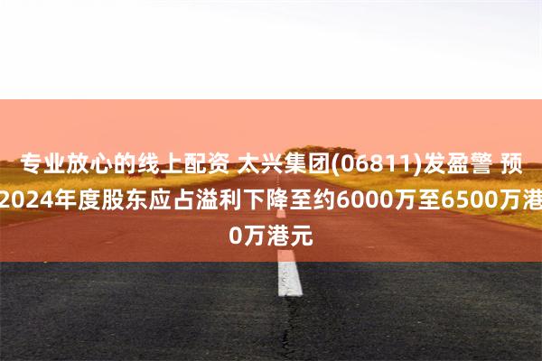 专业放心的线上配资 太兴集团(06811)发盈警 预计2024年度股东应占溢利下降至约6000万至6500万港元