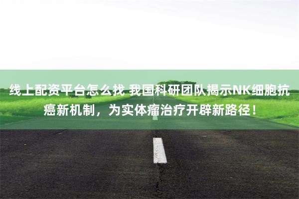 线上配资平台怎么找 我国科研团队揭示NK细胞抗癌新机制，为实体瘤治疗开辟新路径！