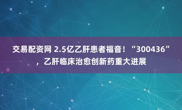 交易配资网 2.5亿乙肝患者福音！“300436”，乙肝临床治愈创新药重大进展