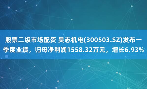 股票二级市场配资 昊志机电(300503.SZ)发布一季度业绩，归母净利润1558.32万元，增长6.93%