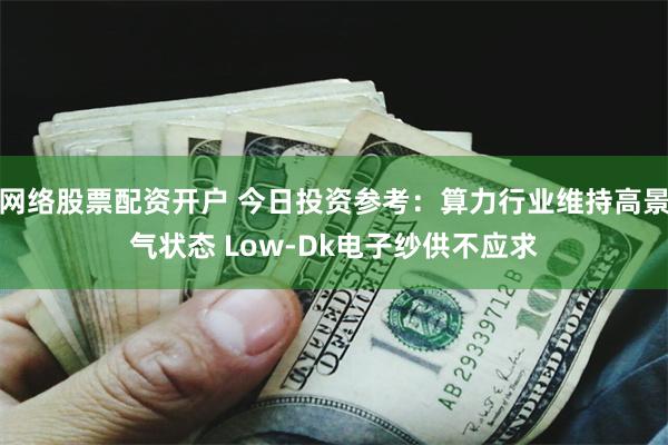 网络股票配资开户 今日投资参考：算力行业维持高景气状态 Low-Dk电子纱供不应求