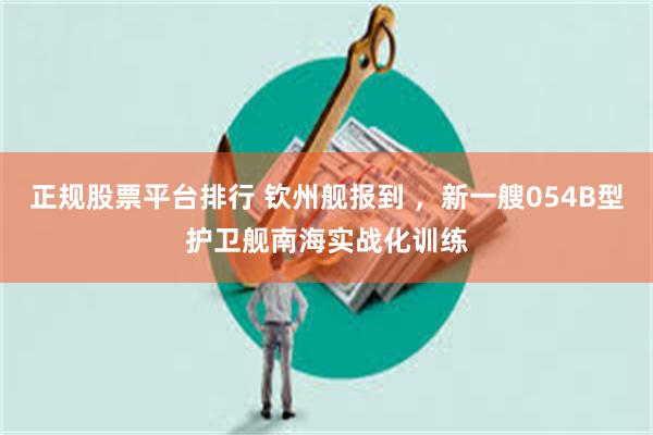 正规股票平台排行 钦州舰报到 ，新一艘054B型护卫舰南海实战化训练