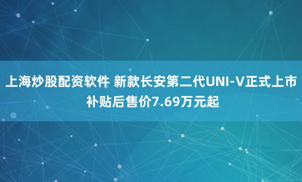 上海炒股配资软件 新款长安第二代UNI-V正式上市 补贴后售价7.69万元起