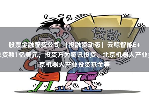 股票金融配资公司 【投融资动态】云鲸智能E+轮融资，融资额1亿美元，投资方为腾讯投资、北京机器人产业投资基金等