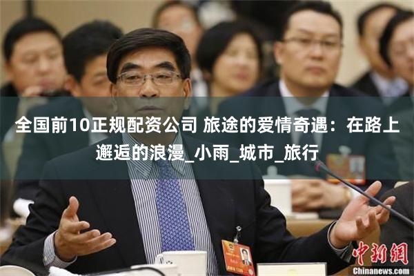 全国前10正规配资公司 旅途的爱情奇遇:在路上邂逅的浪漫_小雨_城市_旅行