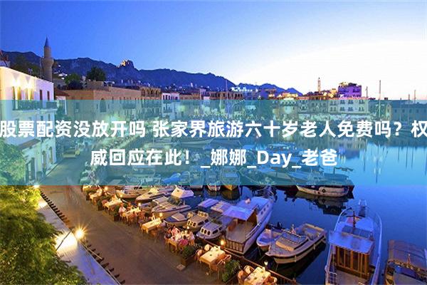 股票配资没放开吗 张家界旅游六十岁老人免费吗?权威回应在此!_娜娜_Day_老爸