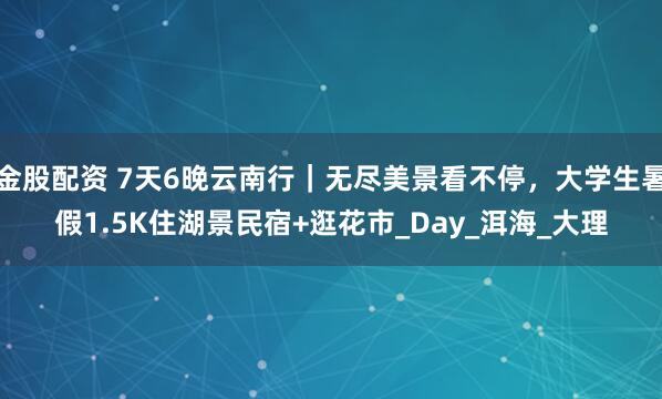 金股配资 7天6晚云南行|无尽美景看不停,大学生暑假1.5K住湖景民宿+逛花市_Day_洱海_大理