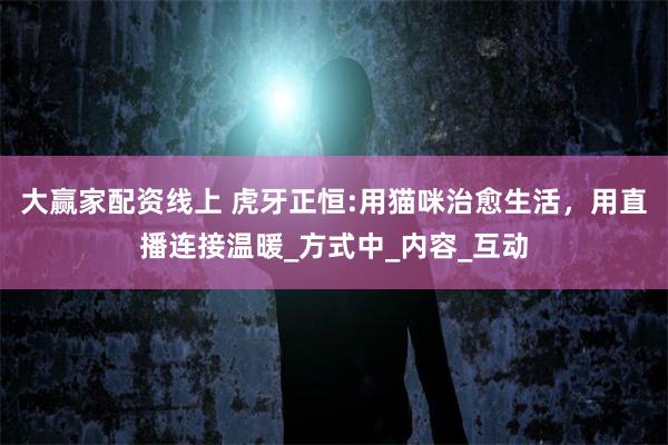 大赢家配资线上 虎牙正恒:用猫咪治愈生活,用直播连接温暖_方式中_内容_互动