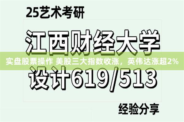 实盘股票操作 美股三大指数收涨,英伟达涨超2%